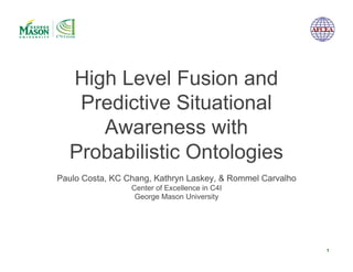 High Level Fusion and
   Predictive Situational
     Awareness with
  Probabilistic Ontologies
Paulo Costa, KC Chang, Kathryn Laskey, & Rommel Carvalho
                 Center of Excellence in C4I
                  George Mason University




                                                           1
 