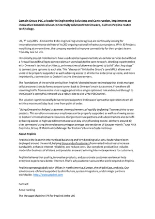 Costain Group PLC, a leader in Engineering Solutions and Construction, implements an
innovative bonded cellularconnectivity solution from Onwave, built on Peplink router
technology.
UK, 7th
July2015 - Costainthe ?1Bn engineeringservicesgroupare continuallylookingfor
innovationstoenhance deliveryof its200 ongoingnational infrastructure projects.With 30 Projects
mobilisingatanyone time,the companywantedtoimprove connectivityfortheirproject teams
fromday one on site.
Historicallyprojectmobilisations have usedrapidsetupconnectivityviacellularservicesbutwithout
a firewall based final-legtoconnectdomainusersbackto the core network.Workinginpartnership
withOnwavestechnical architects,aninnovative solutionwasdesignedtobuildalasthopstage
to connectcore systemstoeachsite.Thisalwayson linktothe Groups core MPLS allowsend
usersto be properlysupportedaswell ashavingaccesstoall internal enterprisesystems,andmore
importantly, aconnectiontoCostains active directory servers.
The foundationsof the service are builtonPeplinksbondedroutertechnologythatbindsmultiple
cellularconnectionstoforma secure tunnel backto Onwavesmaindatacentre.Fromthere all
incomingtrafficfromremote sites isaggregatedintoasingle optimisedlinkandroutedthroughto
the Costains core MPLS networkviaa robust site tosite VPN IPSECtunnel.
The solutionisprofessionallydelivered andsupported byOnwavesproactiveoperationsteamall
withinamaximum5 day leadtime frompointof order.
Using Onwave hashelpedustomeetthe requirementsof rapidlydeployingITconnectivity toour
projects.Thissolution ensuresouremployees canbe properlysupported aswell as allowingaccess
to Costainsinternal networkresources.Ourjointventure partnersandsubcontractorsalsobenefit
by havingaccessto highspeedinternetaccessonday-one of landingonsite. We have around 40
sitesconnectedusingthe serviceconsumingonaverage twoterabytesof datapermonth.says Nick
Capsticks,GroupIT MobilisationManagerforCostainsBusinessSystemsGroup.
About Peplink
Peplinkisthe leaderinInternetloadbalancingandVPN bondingsolutions. Routershave been
deployedaroundthe world,helping thousands of customers fromvariedindustriestoincrease
bandwidth,enhance Internetreliability,andreduce costs.Ourcomplete productline includes
modelsforbusinessof all sizes,andprovidesanawardwinningInternetexperience forcustomers.
Peplinkbelievesthatquality,innovativeproducts,andpassionate customerservice canhelp
everyone experience abetterInternet.Thatswhycustomersaroundthe worlddependonPeplink.
PeplinkoperatesgloballywithofficesinNorthAmerica,Europe,the MiddleEast,andAsia.Our
solutionsare soldandsupportedbydistributors,systemintegrators,andstrategicpartners
worldwide. http://www.peplink.com
Contact:
Anne Harding
The Message Machine (PRfor Peplinkinthe UK)
 