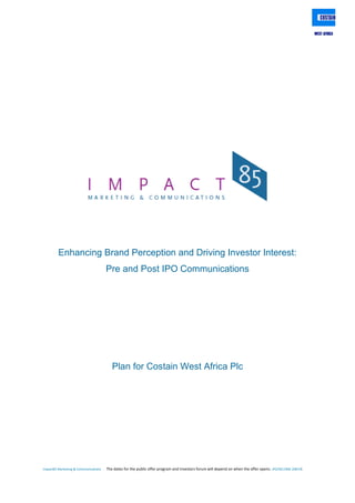 Impact85 Marketing & Communications The dates for the public offer program and Investors forum will depend on when the offer opens. IPO/SEC/NSE 2007/8
Enhancing Brand Perception and Driving Investor Interest:
Pre and Post IPO Communications
Plan for Costain West Africa Plc
 