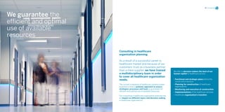 05 Consulting




We guarantee the
efficient and optimal
use of available
resources

                        Consulting in healthcare
                        organization planning

                        As a result of a successful career in
                        healthcare market and because of our
                        customers’ trust as a business partner
                        than a mere supplier, we have trained                    We offer to decision makers the best of our
                        a multidisciplinary team in order                        human capital to healthcare service.
                        to cover all healthcare organization
                        needs.                                                   • Functional and strategic plans before the
                                                                                   construction decision
                        The current complexity of healthcare systems makes       • Planning for construction of healthcare
                        essential to have a systemic approach to ensure            organizations
                        strategies, processes and tools to guarantee the         • Monitoring and execution of construction
                        efficient and optimal use of available resources.        • Implementations of the healthcare services
                        Our consulting in healthcare organization planning has   • Healthcare organization’s transfers
                        an impact on different layers and decision making
                        in healthcare organizations.
 
