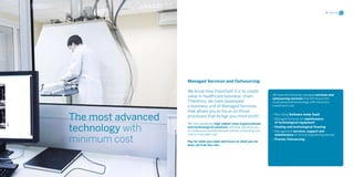 11 Services




                    Managed Services and Outsourcing

                    We know how important it is to create
                                                                               We have the following managed services and
                    value in healthcare business’ chain.                       outsourcing services that will ensure the
                    Therefore, we have developed                               most advanced technology with minimum
                    a business unit of Managed Services                        investment cost.
                    that allows you to focus on those
The most advanced   processes that brings you most profit.                     • Recruiting Software mode SaaS
                                                                               • Managed Services for maintenance
                                                                                 of technological equipment

technology with
                    We have developed high added value organizational
                    and technological solutions with that will allow you       • Hosting and technological Housing
                    to continue to provide the best service converting a fix   • Management services, support and
                    cost to a variable cost.

minimum cost
                                                                                 maintenance of clinical engineering devices
                                                                               • Process Outsourcing
                    Pay for what you need and focus on what you do
                    best, we’ll do the rest.
 