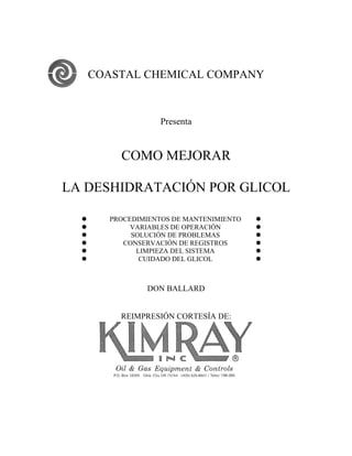 COASTAL CHEMICAL COMPANY



                   Presenta


          COMO MEJORAR

LA DESHIDRATACIÓN POR GLICOL

       PROCEDIMIENTOS DE MANTENIMIENTO   
            VARIABLES DE OPERACIÓN       
            SOLUCIÓN DE PROBLEMAS        
          CONSERVACIÓN DE REGISTROS      
             LIMPIEZA DEL SISTEMA        
              CUIDADO DEL GLICOL         



                DON BALLARD


          REIMPRESIÓN CORTESÍA DE:
 