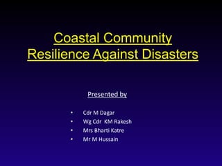 Coastal Community
Resilience Against Disasters
Presented by
• Cdr M Dagar
• Wg Cdr KM Rakesh
• Mrs Bharti Katre
• Mr M Hussain
 