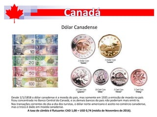 Dólar Canadense
Desde 1/1/1858 o dólar canadense é a moeda do pais, mas somente em 1935 a emissão de moeda no país
ficou concentrada no Banco Central do Canadá, e os demais bancos do país não poderiam mais emití-la.
Nas transações correntes do dia-a-dia dos turistas, o dólar norte-americano é aceito no comércio canadense,
mas o troco é dado em moeda canadense.
A taxa de câmbio é flutuante: CAD 1,00 = USD 0,74 (média de Novembro de 2016).
 