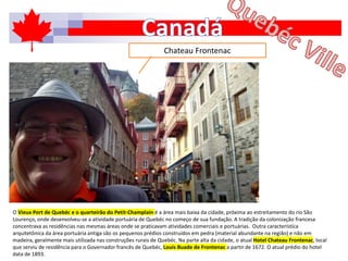 O Vieux Port de Quebéc e o quarteirão do Petit-Champlain é a área mais baixa da cidade, próxima ao estreitamento do rio São
Lourenço, onde desenvolveu-se a atividade portuária de Quebéc no começo de sua fundação. A tradição da colonização francesa
concentrava as residências nas mesmas áreas onde se praticavam atividades comerciais e portuárias. Outra característica
arquitetônica da área portuária antiga são os pequenos prédios construídos em pedra (material abundante na região) e não em
madeira, geralmente mais utilizada nas construções rurais de Quebéc. Na parte alta da cidade, o atual Hotel Chateau Frontenac, local
que serviu de residência para o Governador francês de Quebéc, Louis Buade de Frontenac a partir de 1672. O atual prédio do hotel
data de 1893.
Chateau Frontenac
 