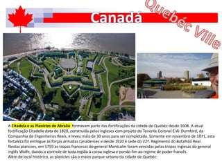 A Citadela e as Planícies de Abraão formavam parte das fortificações da cidade de Quebéc desde 1608. A atual
fortificação Citadelle data de 1820, construída pelos ingleses com projeto do Tenente Coronel E.W. Durnford, da
Companhia de Engenheiros Reais, e leveu mais de 30 anos para ser completada. Somente em novembro de 1871, esta
fortaleza foi entregue às forças armadas canadenses e desde 1920 é sede do 22º. Regimento do Batalhão Real.
Nestas planícies, em 1759 as tropas francesas do general Montcalm foram vencidas pelas tropas inglesas do general
inglês Wolfe, dando o controle de toda região à coroa inglesa e pondo fim ao regime de poder francês.
Além de local histórico, as planícies são o maior parque urbano da cidade de Quebéc.
 