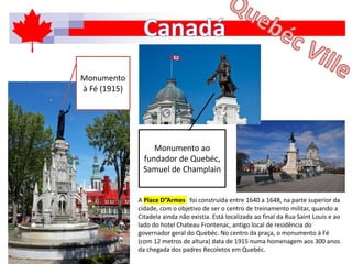 A Place D”Armes foi construída entre 1640 a 1648, na parte superior da
cidade, com o objetivo de ser o centro de treinamento militar, quando a
Citadela ainda não existia. Está localizada ao final da Rua Saint Louis e ao
lado do hotel Chateau Frontenac, antigo local de residência do
governador geral do Quebéc. No centro da praça, o monumento à Fé
(com 12 metros de altura) data de 1915 numa homenagem aos 300 anos
da chegada dos padres Recoletos em Quebéc.
Monumento
à Fé (1915)
Monumento ao
fundador de Quebéc,
Samuel de Champlain
 