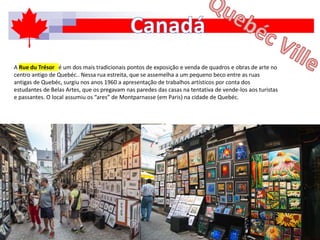 A Rue du Trésor é um dos mais tradicionais pontos de exposição e venda de quadros e obras de arte no
centro antigo de Quebéc.. Nessa rua estreita, que se assemelha a um pequeno beco entre as ruas
antigas de Quebéc, surgiu nos anos 1960 a apresentação de trabalhos artísticos por conta dos
estudantes de Belas Artes, que os pregavam nas paredes das casas na tentativa de vende-los aos turistas
e passantes. O local assumiu os “ares” de Montparnasse (em Paris) na cidade de Quebéc.
 