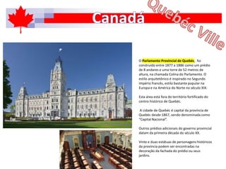 O Parlamento Provincial de Quebéc, foi
construído entre 1877 a 1886 como um prédio
de 8 andares e uma torre de 52 metros de
altura, na chamada Colina do Parlamento. O
estilo arquitetônico é inspirado no Segundo
Império francês, estilo bastante popular na
Europa e na América do Norte no século XIX.
Esta área está fora do território fortificado do
centro histórico de Quebéc.
A cidade de Quebéc é capital da província de
Quebéc desde 1867, sendo denominada como
“Capital Nacional”.
Outros prédios adicionais do governo provincial
datam da primeira década do século XX.
Vinte e duas estátuas de personagens históricos
da província podem ser encontradas na
decoração da fachada do prédio ou seus
jardins.
 