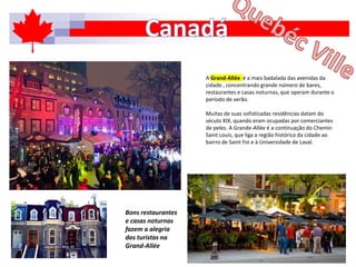 A Grand-Allée é a mais badalada das avenidas da
cidade , concentrando grande número de bares,
restaurantes e casas noturnas, que operam durante o
período de verão.
Muitas de suas sofisticadas residências datam do
século XIX, quando eram ocupadas por comerciantes
de peles. A Grande-Allée é a continuação do Chemin
Saint Louis, que liga a região histórica da cidade ao
bairro de Saint Foi e à Universidade de Laval.
Bons restaurantes
e casas noturnas
fazem a alegria
dos turistas na
Grand-Allée
 