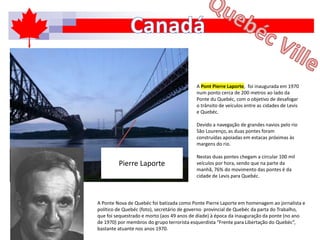A Pont Pierre Laporte, foi inaugurada em 1970
num ponto cerca de 200 metros ao lado da
Ponte du Quebéc, com o objetivo de desafogar
o trânsito de veículos entre as cidades de Levis
e Quebéc.
Devido a navegação de grandes navios pelo rio
São Lourenço, as duas pontes foram
construídas apoiadas em estacas próximas às
margens do rio.
Nestas duas pontes chegam a circular 100 mil
veículos por hora, sendo que na parte da
manhã, 76% do movimento das pontes é da
cidade de Levis para Quebéc.
A Ponte Nova de Quebéc foi batizada como Ponte Pierre Laporte em homenagem ao jornalista e
político de Quebéc (foto), secretário de governo provincial de Quebéc da parta do Trabalho,
que foi sequestrado e morto (aos 49 anos de díade) à época da inauguração da ponte (no ano
de 1970) por membros do grupo terrorista esquerdista “Frente para Libertação do Quebéc”,
bastante atuante nos anos 1970.
Pierre Laporte
 