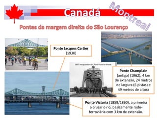 Ponte Victoria (1859/1860), a primeira
a cruzar o rio, basicamente rodo-
ferroviária com 3 km de extensão.
Ponte Jacques Cartier
(1930)
Ponte Champlain
(antiga) (1962), 4 km
de extensão, 24 metros
de largura (6 pistas) e
49 metros de altura
 