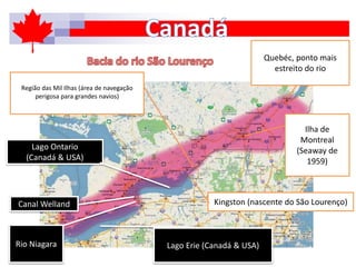 Lago Ontario
(Canadá & USA)
Rio Niagara Lago Erie (Canadá & USA)
Kingston (nascente do São Lourenço)
Ilha de
Montreal
(Seaway de
1959)
Região das Mil Ilhas (área de navegação
perigosa para grandes navios)
Quebéc, ponto mais
estreito do rio
Canal Welland
 