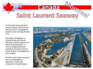 O sistema de eclusas do Saint
Laurent Seaway, construído em
1959, permitiu a navegação de
grandes navios ao longo de todo
o rio.
Até então a navegação era
possível da foz até a ilha de
Montreal. O leito original do rio
não é muito profundo e no
inverno congela facilmente,
criando na primavera imensos
blocos de gelo e inundações nas
suas margens.
O sistema criou canais exclusivos
para as embarcações e
regularizou (através de
comportas) o fluxo das águas.
 