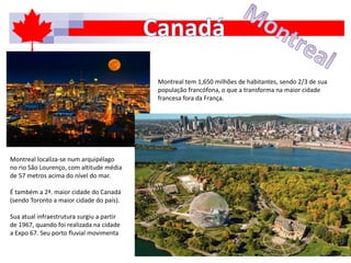 Montreal tem 1,650 milhões de habitantes, sendo 2/3 de sua
população francófona, o que a transforma na maior cidade
francesa fora da França.
Montreal localiza-se num arquipélago
no rio São Lourenço, com altitude média
de 57 metros acima do nível do mar.
É também a 2ª. maior cidade do Canadá
(sendo Toronto a maior cidade do país).
Sua atual infraestrutura surgiu a partir
de 1967, quando foi realizada na cidade
a Expo 67. Seu porto fluvial movimenta
 
