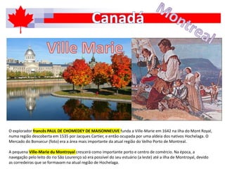 O explorador francês PAUL DE CHOMEDEY DE MAISONNEUVE funda a Ville-Marie em 1642 na ilha do Mont Royal,
numa região descoberta em 1535 por Jacques Cartier, e então ocupada por uma aldeia dos nativos Hochelaga. O
Mercado do Bonsecur (foto) era a área mais importante da atual região do Velho Porto de Montreal.
A pequena Ville-Marie du Montroyal crescerá como importante porto e centro de comércio. Na época, a
navegação pelo leito do rio São Lourenço só era possível do seu estuário (a leste) até a ilha de Montroyal, devido
as corredeiras que se formavam na atual região de Hochelaga.
 