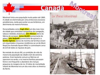 Montreal tinha uma população muito pobre até 1860.
A cidade era dominada por uma aristocracia escocesa
presbiteriana, ávida para juntar-se aos britânicos, em
detrimento da maioria francesa.
Personalidades como Hugh Allan (um dos mais ricos
da cidade que controlava companhias de navegação,
tabaco e bebidas alcóolicas), John Molson (dono da
fábrica de cervejas), James McGill (comerciante de
peles), John Redpath (comerciante de açúcar) e a
família Ogilvies (donos de moinhos de farinha) viviam
em requintadas e luxuosas residências ao sul do Mont
Royal (na chamada Square Mile) l e controlavam cerca
de 2/3 de todas as riquezas do país.
Na metade do século XIX, as condições de vida da
maioria da população da cidade eram de extrema
pobreza. Eram bastante comum as fábricas só
operarem no verão, e no inverno famílias passavam
fome e era frequente o abandono de crianças
pequenas às margens do rio. O índice de mortalidade
infantil de Montreal era um dos mais altos na América
do Norte.
 