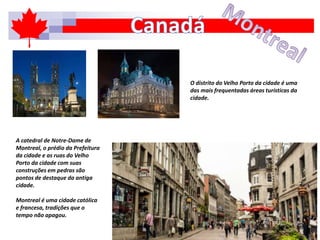 A catedral de Notre-Dame de
Montreal, o prédio da Prefeitura
da cidade e as ruas do Velho
Porto da cidade com suas
construções em pedras são
pontos de destaque da antiga
cidade.
Montreal é uma cidade católica
e francesa, tradições que o
tempo não apagou.
O distrito do Velho Porto da cidade é uma
das mais frequentadas áreas turísticas da
cidade.
 