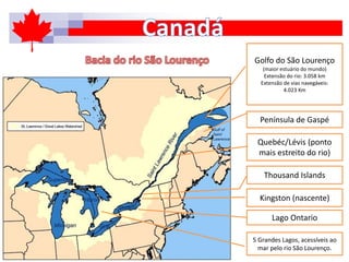 5 Grandes Lagos, acessíveis ao
mar pelo rio São Lourenço.
Lago Ontario
Kingston (nascente)
Thousand Islands
Quebéc/Lévis (ponto
mais estreito do rio)
Península de Gaspé
Golfo do São Lourenço
(maior estuário do mundo)
Extensão do rio: 3.058 km
Extensão de vias navegáveis:
4.023 Km
 