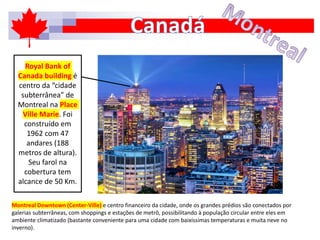 Montreal Downtown (Center-Ville) e centro financeiro da cidade, onde os grandes prédios são conectados por
galerias subterrâneas, com shoppings e estações de metrô, possibilitando à população circular entre eles em
ambiente climatizado (bastante conveniente para uma cidade com baixíssimas temperaturas e muita neve no
inverno).
Royal Bank of
Canada building é
centro da “cidade
subterrânea” de
Montreal na Place
Ville Marie. Foi
construído em
1962 com 47
andares (188
metros de altura).
Seu farol na
cobertura tem
alcance de 50 Km.
 