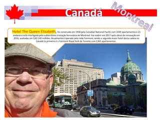 Hotel The Queen Elizabeth, foi construído em 1958 pela Canadian National Pacific com 1039 apartamentos e 21
andares e está interligada pelo subterrâneo à estação ferroviária de Montreal. Vai reabrir em 2017 após obras de renovação em
2016, avaliadas em CAD 140 milhões. Atualmente é operado pela rede Fairmont, sendo o segundo maior hotel desta cadeia no
Canadá (o primeiro é o Fairmont Royal York de Toronto com 1365 apartamentos .
 