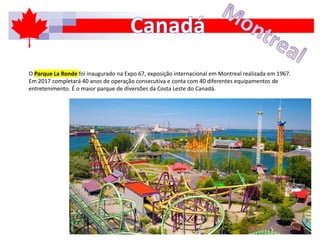 O Parque La Ronde foi inaugurado na Expo 67, exposição internacional em Montreal realizada em 1967.
Em 2017 completará 40 anos de operação consecutiva e conta com 40 diferentes equipamentos de
entretenimento. É o maior parque de diversões da Costa Leste do Canadá.
 