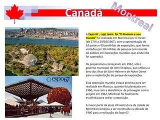 A Expo 67 , cujo tema foi “O Homem e seu
mundo” foi realizada em Montreal por 6 meses
(de 27/4 a 29/10/1967), com a apresentação de
62 países e 90 pavilhões de exposições, que forma
visitadas por 50 milhões de pessoas (um recorde
de público em exposições mundiais que ainda não
foi superado).
Os preparativos começaram em 1962, sob o
governo municipal de John Drapeau, que utilizou a
área das ilhas de Saint-Helene e de Notre Dame
para a implantação do parque de exposições.
Esta exposição mundial estava prevista para ser
realizada em Moscou, quando foi planejada em
1960, mas com a desistência de prosseguir com o
projeto em 1962, Montreal foi finalmente
escolhida para sediar a exposição.
A maior parte da atual infraestrutura da cidade de
Montreal começou a ser construída na década de
1960 para a realização da Expo 67.
 