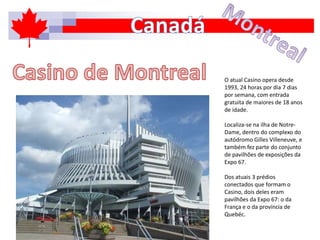 O atual Casino opera desde
1993, 24 horas por dia 7 dias
por semana, com entrada
gratuita de maiores de 18 anos
de idade.
Localiza-se na ilha de Notre-
Dame, dentro do complexo do
autódromo Gilles Villeneuve, e
também fez parte do conjunto
de pavilhões de exposições da
Expo 67.
Dos atuais 3 prédios
conectados que formam o
Casino, dois deles eram
pavilhões da Expo 67: o da
França e o da província de
Quebéc.
 