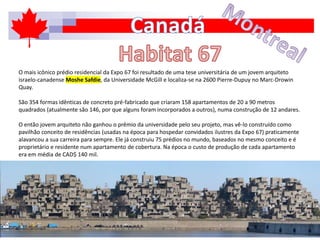 O mais icônico prédio residencial da Expo 67 foi resultado de uma tese universitária de um jovem arquiteto
israelo-canadense Moshe Safdie, da Universidade McGill e localiza-se na 2600 Pierre-Dupuy no Marc-Drowin
Quay.
São 354 formas idênticas de concreto pré-fabricado que criaram 158 apartamentos de 20 a 90 metros
quadrados (atualmente são 146, por que alguns foram incorporados a outros), numa construção de 12 andares.
O então jovem arquiteto não ganhou o prêmio da universidade pelo seu projeto, mas vê-lo construído como
pavilhão conceito de residências (usadas na época para hospedar convidados ilustres da Expo 67) praticamente
alavancou a sua carreira para sempre. Ele já construiu 75 prédios no mundo, baseados no mesmo conceito e é
proprietário e residente num apartamento de cobertura. Na época o custo de produção de cada apartamento
era em média de CAD$ 140 mil.
 
