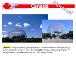 A Biosphère é um dos prédios icônicos, legado pela Expo 67, e foi usado como o pavilhão dos Estados Unidos da
América. Tem cerca de 20 andares de altura e 80 metros de largura e sua forma é quase uma geodésica completa.
A construção do pavilhão Espaçonave Terra, no Parque EPOCT Center em Orlando, Flórida, EUA, na década
seguinte foi baseada na mesma estrutura, porém com a forma geodésica completa.
 