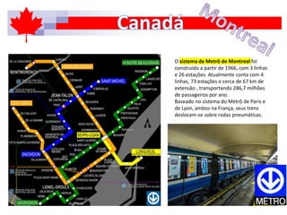 O sistema de Metrô de Montreal foi
construído a partir de 1966, com 3 linhas
e 26 estações. Atualmente conta com 4
linhas, 73 estações e cerca de 67 km de
extensão , transportando 286,7 milhões
de passageiros por ano.
Baseado no sistema do Metrô de Paris e
de Lyon, ambos na França, seus trens
deslocam-se sobre rodas pneumáticas.
 