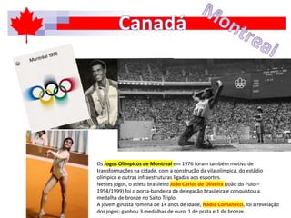Os Jogos Olímpicos de Montreal em 1976 foram também motivo de
transformações na cidade, com a construção da vila olímpica, do estádio
olímpico e outras infraestruturas ligadas aos esportes.
Nestes jogos, o atleta brasileiro João Carlos de Oliveira (João do Pulo –
1954/1999) foi o porta-bandeira da delegação brasileira e conquistou a
medalha de bronze no Salto Triplo.
A jovem ginasta romena de 14 anos de idade, Nádia Comanecci, foi a revelação
dos jogos: ganhou 3 medalhas de ouro, 1 de prata e 1 de bronze.
 