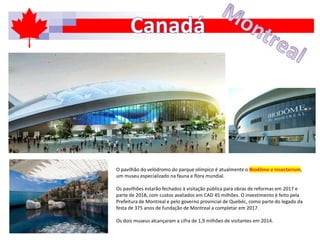 O pavilhão do velódromo do parque olímpico é atualmente o Biodôme e Insectarium,
um museu especializado na fauna e flora mundial.
Os pavilhões estarão fechados à visitação pública para obras de reformas em 2017 e
parte de 2018, com custos avaliados em CAD 45 milhões. O investimento é feito pela
Prefeitura de Montreal e pelo governo provincial de Quebéc, como parte do legado da
festa de 375 anos de fundação de Montreal a completar em 2017.
Os dois museus alcançaram a cifra de 1,9 milhões de visitantes em 2014.
 