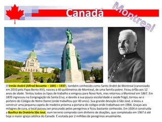O Irmão André (Alfred Bessette – 1845 – 1937), também conhecido como Santo André de Montreal (canonizado
em 2010 pelo Papa Bento XVI), nasceu a 40 quilômetros de Montreal, de uma família pobre. Ficou órfão aos 12
anos de idade. Tentou todos os tipos de trabalho e emigrou para Nova York, mas retornou a Montreal em 1867. Em
1870 ingressou na Congregação da Santa Cruz, e devido a sua pouca escolaridade e saúde frágil, tornou-se o
porteiro do Colégio de Notre Dame (onde trabalhou por 40 anos). Sua grande devoção à São José, o levou a
construir uma pequena capela de madeira próxima a portaria do colégio onde trabalhava em 1904. Graças aos
milagres de cura, o local passou ser procurado pelos peregrinos e ficou bastante conhecido. Em 1924 é construída
a Basílica do Oratório São José, num terreno comprado com dinheiro de doações, que completada em 1967 é até
hoje a maior igreja católica do Canadá. É visitada por 2 milhões de peregrinos anualmente.
 