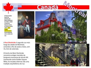 A Rue Sherbroke é segunda rua mais
longa da cidade de Montreal,
cortando a ilha de oeste a leste, com
31,3 km de extensão.
O trecho da West Sherbroke
concentra antigas mansões da
burguesia escocessa do século XIX
(conhecida como Golden Square
Mile). As escadas externas são uma
tradição arquitetônica da rua.
O Governador
Geral da
América do
Norte Britânica
de 1816 a 1818
e herói da
Guerra contra
os EUA de 1812-
1814, John
Coape
Sherbreooke é
homenageado
com o nome da
rua.
 