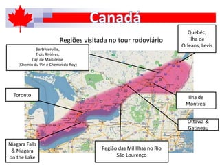 Regiões visitada no tour rodoviário
Toronto
Niagara Falls
& Niagara
on the Lake
Região das Mil Ilhas no Rio
São Lourenço
Ottawa &
Gatineau
Ilha de
Montreal
Bertrhierville,
Trois Riviéres,
Cap de Madaleine
(Chemin du Vin e Chemin du Roy)
Quebéc,
Ilha de
Orleans, Levis
 