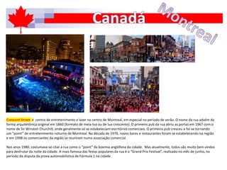 Crescent Street é centro de entretenimento e lazer no centro de Montreal, em especial no período de verão. O nome da rua advém da
forma arquitetônica original em 1860 (formato de meia-lua ou de lua-crescente). O primeiro pub da rua abriu as portas em 1967 com o
nome de Sir Winston Churchill, onde geralmente só se estabeleciam escritórios comerciais. O primeiro pub cresceu e foi se tornando
um “point” de entretenimento noturno de Montreal. Na década de 1970, novos bares e restaurantes foram se estabelecendo na região
e em 1998 os comerciantes da região se reuniram numa associação comercial.
Nos anos 1980, costumava-se citar a rua como o “point” da boemia anglófona da cidade. Mas atualmente, todos são muito bem vindos
para desfrutar da noite da cidade. A mais famosa das festas populares da rua é o “Grand Prix Festival”, realizado no mês de junho, no
período da disputa da prova automobilística de Fórmula 1 na cidade.
 