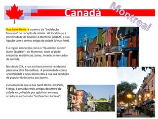Rue Saint-Denis é o centro da “badalação
francesa” no coração da cidade. Ali localiza-se a
Universidade de Quebéc à Montreal (UQAM) e sua
ligação com o centro antigo da cidade (Vieux-Port).
É a região conhecida como o “Quateirão Latino”
(Latin Quartier) de Montreal, onde se pode
encontrar residências, bares, livrarias e mercados
de comida.
No século XIX, a rua era basicamente residencial
para uma elite francófona. A proximidade com a
universidade e seus alunos deu à rua sua condição
de popularidade junto aos jovens.
Curiuso notar que a Rue Saint-Denis, em Paris,
França, é uma das mais antigas do centro da
cidade e conhecida por aglutinar em seus
arredores o chamado “Le Quartier du Sexe”.
 