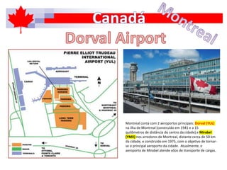 Montreal conta com 2 aeroportos principais: Dorval (YUL)
na ilha de Montreal (construído em 1941 e a 15
quilômetros de distância do centro da cidade) e Mirabel
(YMX) nos arredores de Montreal, distante cerca de 50 km
da cidade, e construído em 1975, com o objetivo de tornar-
se o principal aeroporto da cidade. Atualmente, o
aeroporto de Mirabel atende vôos de transporte de cargas.
 