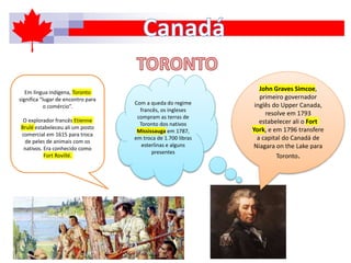 Em língua indígena, Toronto
significa “lugar de encontro para
o comércio”.
O explorador francês Etienne
Brulé estabeleceu ali um posto
comercial em 1615 para troca
de peles de animais com os
nativos. Era conhecido como
Fort Rovillé.
John Graves Simcoe,
primeiro governador
inglês do Upper Canada,
resolve em 1793
estabelecer ali o Fort
York, e em 1796 transfere
a capital do Canadá de
Niagara on the Lake para
Toronto.
Com a queda do regime
francês, os ingleses
compram as terras de
Toronto dos nativos
Mississauga em 1787,
em troca de 1.700 libras
esterlinas e alguns
presentes
 