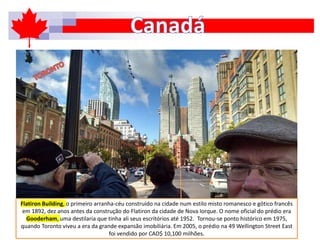 Flatiron Building, o primeiro arranha-céu construído na cidade num estilo misto romanesco e gótico francês
em 1892, dez anos antes da construção do Flatiron da cidade de Nova Iorque. O nome oficial do prédio era
Gooderham, uma destilaria que tinha ali seus escritórios até 1952. Tornou-se ponto histórico em 1975,
quando Toronto viveu a era da grande expansão imobiliária. Em 2005, o prédio na 49 Wellington Street East
foi vendido por CAD$ 10,100 milhões.
 