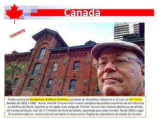 Prédio central da Gooderham & Worts Distillery, complexo de 40 prédios industriais e 10 ruas na Mill Street,
datados de 1832 a 1860. Numa área de 13 acres está o maior complexo de prédios industriais da era Vitoriana
na América do Norte. Localiza-se na região mais antiga de Toronto. Foi uma das maiores destilarias de whisky
do mundo (produziu mais de 7,7 milhões de litros da bebida, exportada para todo mundo). Desde 2003 o lugar
foi transformado em centro cultural com bares e restaurantes. Região da vida boêmia da cidade de Toronto.
 