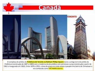 O complexo de prédios da Prefeitura de Toronto na Natham Philips Square reúne a antiga torre do prédio da
Prefeitura (construção de 1887 a 1889) com a moderna ala de prédios com estruturas curvas (construção a partir de
1961 e inaugurada em 1965). Entre 1870 e 1955, a área da praça era onde estava o paupérrimo bairro de Chinatown e
era conhecido como THE WARD district.
 