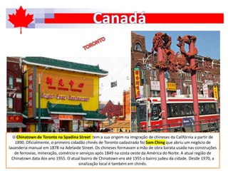 O Chinatown de Toronto na Spadina Street tem a sua origem na imigração de chineses da Califórnia a partir de
1890. Oficialmente, o primeiro cidadão chinês de Toronto cadastrado foi Sam Ching que abriu um negócio de
lavanderia manual em 1878 na Adelaide Street. Os chineses formavam a mão de obra barata usada nas construções
de ferrovias, mineração, comércio e serviços após 1849 na costa oeste da América do Norte. A atual região de
Chinatown data dos ano 1955. O atual bairro de Chinatown era até 1955 o bairro judeu da cidade. Desde 1970, a
sinalização local é também em chinês.
 