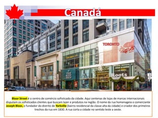 Bloor Street é o centro de comércio sofisticado da cidade. Aqui centenas de lojas de marcas internacionais
disputam os sofisticados clientes que buscam lazer e produtos na região. O nome da rua homenageia o comerciante
Joseph Bloor, o fundador do distrito de Yorkville (bairro residencial da classe alta da cidade) e criador dos primeiros
trechos da rua em 1830. A rua corta a cidade no sentido leste a oeste.
 