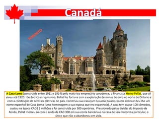 A Casa Loma (construída entre 1911 e 1914) pelo mais rico empresário canadense, o financista Henry Pellat, que ali
viveu até 1920. Excêntrico e riquíssimo, Pellat fez fortuna com a exploração de minas de ouro no norte de Ontario e
com a construção de centrais elétricas no país. Construiu sua casa (um luxuoso palácio) numa colina e deu-lhe um
nome espanhol de Casa Loma (uma homenagem a sua esposa que era espanhola). A casa tem quase 100 cômodos,
custou na época CAD$ 3 milhões e foi construída por 300 operários. Pressionado pelas dívidas do Imposto de
Renda, Pellat morreu só com o saldo de CAD 300 em sua conta bancária e na casa de seu motorista particular, o
único que não o abandonou em vida.
 
