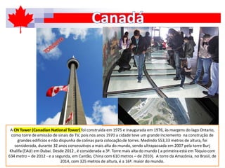 A CN Tower (Canadian National Tower) foi construída em 1975 e inaugurada em 1976, às margens do lago Ontario,
como torre de emissão de sinais de TV, pois nos anos 1970 a cidade teve um grande incremento na construção de
grandes edifícios e não dispunha de colinas para colocação de torres. Medindo 553,33 metros de altura, foi
considerada, durante 32 anos consecutivos a mais alta do mundo, sendo ultrapassada em 2007 pela torre Burj
Khalifa (EAU) em Dubai. Desde 2012 , é considerada a 3ª. Torre mais alta do mundo ( a primeira está em Tóquio com
634 metro – de 2012 - e a segunda, em Cantão, China com 610 metros – de 2010). A torre da Amazônia, no Brasil, de
2014, com 325 metros de altura, é a 16ª. maior do mundo.
 