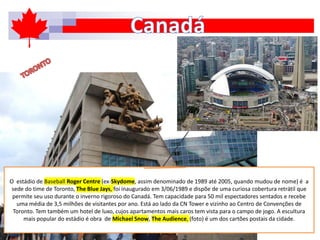 O estádio de Baseball Roger Centre (ex-Skydome, assim denominado de 1989 até 2005, quando mudou de nome) é a
sede do time de Toronto, The Blue Jays, foi inaugurado em 3/06/1989 e dispõe de uma curiosa cobertura retrátil que
permite seu uso durante o inverno rigoroso do Canadá. Tem capacidade para 50 mil espectadores sentados e recebe
uma média de 3,5 milhões de visitantes por ano. Está ao lado da CN Tower e vizinho ao Centro de Convenções de
Toronto. Tem também um hotel de luxo, cujos apartamentos mais caros tem vista para o campo de jogo. A escultura
mais popular do estádio é obra de Michael Snow, The Audience, (foto) é um dos cartões postais da cidade.
 