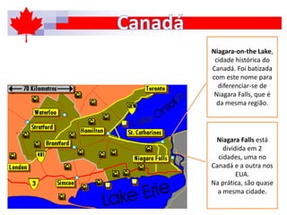 Niagara-on-the Lake,
cidade histórica do
Canadá. Foi batizada
com este nome para
diferenciar-se de
Niagara Falls, que é
da mesma região.
Niagara Falls está
dividida em 2
cidades, uma no
Canadá e a outra nos
EUA.
Na prática, são quase
a mesma cidade.
 