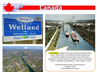 Canal Welland = ligação fluvial entre os lagos Ontario (81 metros
sobre o nível do mar) e Erie (189 metros sobre nível do mar)
Construído em 1829 // 8 eclusas (261 metros X 24 metros)
Cruzado por 11 pontes levadiças e viadutos e 3 túneis sub-fluviais (
Thorold – 1968/ Main Street Welland – 1972/ Towline – 1973)
Dimensões atuais de todo o sistema do canal:
Extensão: 42 km
Profundidade: 8,20 metros
 